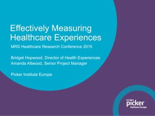 Effectively Measuring
Healthcare Experiences
MRS Healthcare Research Conference 2015
Bridget Hopwood, Director of Health Experiences
Amanda Attwood, Senior Project Manager
Picker Institute Europe
 