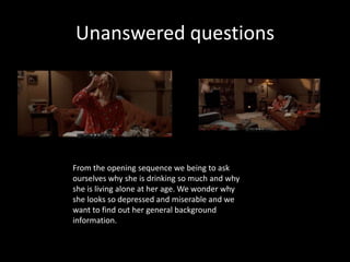 Unanswered questions

From the opening sequence we being to ask
ourselves why she is drinking so much and why
she is living alone at her age. We wonder why
she looks so depressed and miserable and we
want to find out her general background
information.

 