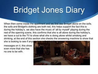 Bridget Jones Diary
When then come inside the apartment and we first see Bridget alone on the sofa,
the sofa and Bridget's clothing are both red, this helps support the fact this is
during the holiday’s. we also have the music of ‘all by myself’ playing during the
rest of the opening scene, this confirms that she is all alone during the holiday’s,
we have a cut to the TV to show what she is doing alone whilst smoking and
drinking, at the end of this section she checks the answering machine to show that
she is looking to see if anyone has called but there was no
messages on it, this show
even more that she has
no one to be with.
 
