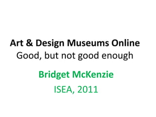 Art & Design Museums Online Good, but not good enough Bridget McKenzie ISEA, 2011 