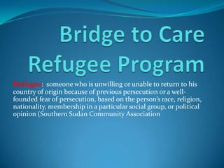 Refugee: someone who is unwilling or unable to return to his
country of origin because of previous persecution or a well-
founded fear of persecution, based on the person’s race, religion,
nationality, membership in a particular social group, or political
opinion (Southern Sudan Community Association
 