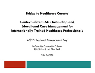 ACE Professional Development Day
LaGuardia Community College
City University of New York
May 1, 2015
Bridge to Healthcare Careers
Contextualized ESOL Instruction and
Educational Case Management for
Internationally Trained Healthcare Professionals
 