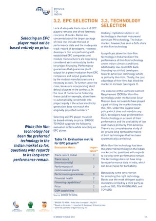 © BRIDGE TO INDIA, 2012 12
3.2.	EPC SELECTION
Lack of adequate track record of EPC
players remains one of the foremost
concerns of banks. Banks are
concerned about the larger package
of risks that include the lack of
performance data and the inadequate
track-record of developers. However,
developers that are partnering with
established EPC companies and
module manufacturers are now being
considered very seriously by banks
for project financing. Performance
guarantees that guarantee plant
output for a given irradiation from EPC
companies and output guarantees
by the module manufacturers are a
necessity as well. To further cover the
risks, banks are incorporating strict
default clauses in the contracts. In
the case of nonrecourse financing,
these could for example, allow them
to automatically convertdebt into
project equity if the actual electricity
generation does not match the
originally projected numbers.19
Selecting an EPC player must not
be based entirely on price. BRIDGE
TO INDIA suggests the following
evaluation criteria while selecting an
EPC player.
Table 14: Evaluation metric
for EPC players20
Evaluation Metric Impor-
tance20
Track record (India) 3
Track record
(Internationally)
1
Performance of
commissioned plants
3
Performance guarantees 3
Financial health 2
Financing capabilities21
1
Price 2
O&M capabilities 1
3.3.	TECHNOLOGY
SELECTION
Globally, crystalline silicon (c-si)
technology is the most matureand
dominant PV technology. The Indian
market, however,has seen a 56% share
of thin film technology.
A significant driver for thin-film
technology in India has been the
performance of thin-film technology
under Indian climatic conditions.
Additionally, low-cost EXIM bank
financing has shifted developers
towards American technology which
is primarily thin-film. Thirdly, the cost
advantage of thin films has tilted the
market in its favor (see figure 1).
The absence of the Domestic Content
Requirement (DCR) for thin-film
technology under the National Solar
Mission does not seem to have played
a part in tilting the market towards
thin-film. Under the Gujarat solar
policy which does not mandate any
DCR, developers have preferred thin-
film technology on account of their
performance and the availability of low
cost finance primarily from America.
There is no comprehensive study of
on-ground long-term performance
of both technologies that has been
systematically carried out.
While thin film technology has been
the preferred technology in the Indian
market so far, questions with regards
to its long-term performance remain.
The technology does not have long-
term performance data in India, which
can be a crucial for bankability.
Bankability is the key criterion
for selecting the right technology.
Banks use the most stringent quality
standards verified by a third party as
such as SGS, TÜV RHEINLAND, and
TÜV SÜD.
19
BRIDGE TO INDIA - India Solar Compass - July 2011
20
Based on the scale: 1- Important 2-Necessary 3-Good-to-have
21
Deferred payment, bridge financing, etc.
Source: BRIDGE TO INDIA
© BRIDGE TO INDIA, 2012
Selecting an EPC
player must not be
based entirely on price.
While thin film
technology has
been the preferred
technology in the
Indian market so far,
questions with regards
to its long-term
performance remain.
 