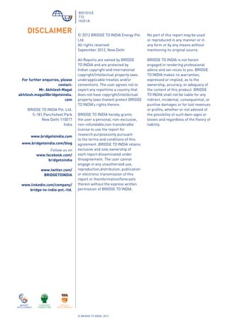 © BRIDGE TO INDIA, 2012
© 2012 BRIDGE TO INDIA Energy Pvt.
Ltd.
All rights reserved
September 2012, New Delhi
All Reports are owned by BRIDGE
TO INDIA and are protected by
Indian copyright and international
copyright/intellectual property laws
underapplicable treaties and/or
conventions. The user agrees not to
export any reportinto a country that
does not have copyright/intellectual
property laws thatwill protect BRIDGE
TO INDIA’s rights therein.
BRIDGE TO INDIA hereby grants
the user a personal, non-exclusive,
non-refundable,non-transferable
license to use the report for
research purposesonly pursuant
to the terms and conditions of this
agreement. BRIDGE TO INDIA retains
exclusive and sole ownership of
each report disseminated under
thisagreement. The user cannot
engage in any unauthorized use,
reproduction,distribution, publication
or electronic transmission of this
report or theinformation/forecasts
therein without the express written
permission of BRIDGE TO INDIA.
DISCLAIMER
For further enquiries, please
contact:
Mr. Akhilesh Magal
akhilesh.magal@bridgetoindia.
com
BRIDGE TO INDIA Pvt. Ltd.
S-181,Panchsheel Park
New Delhi 110017
India
www.bridgetoindia.com
www.bridgetoindia.com/blog
Follow us on
www.facebook.com/
bridgetoindia
www.twitter.com/
BRIDGETOINDIA
www.linkedin.com/company/
bridge-to-india-pvt.-ltd.
No part of this report may be used
or reproduced in any manner or in
any form or by any means without
mentioning its original source.
BRIDGE TO INDIA is not herein
engaged in rendering professional
advice and ser¬vices to you. BRIDGE
TO INDIA makes no warranties,
expressed or implied, as to the
ownership, accuracy, or adequacy of
the content of this product. BRIDGE
TO INDIA shall not be liable for any
indirect, incidental, consequential, or
punitive damages or for lost revenues
or profits, whether or not advised of
the possibility of such dam¬ages or
losses and regardless of the theory of
liability.
 
