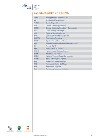 © BRIDGE TO INDIA, 2012 28
7.2. GLOSSARY OF TERMS
APPC Average Pooled Purchase Cost
AD Accelerated Depreciation
CAPEX Capital Expenditure
CEA Central Electricity Authority
CERC Central Electricity Regulatory Commission
CSS Cross Subsidy Surcharge
CUF Capacity Utilization Factor
DCR Domestic Content Requirement
DISCOM Distribution Company
EIRR Equity Internal Rate of Return
EPC Engineering Procurement and Construction
FiT Feed-in-Tariff
IRR Internal Rate of Return
NLDC National Load Dispatch Center
NSM National Solar Mission
NTPC National Thermal Power Corporation
NVVN NTPC Vidyut Vyapar Nigam
PPA Power Purchase Agreement
REC Renewable Energy Certificate
RFP Request for Proposal
RPO Renewable Purchase Obligation
 