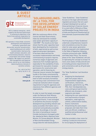 © BRIDGE TO INDIA, 2012 29
8. GUEST
ARTICLE
‘SOLARGUIDELINES.
IN’: A TOOL FOR
THE DEVELOPMENT
OF SOLAR ENERGY
PROJECTS IN INDIA
With the continuous efforts of the
Central and State Governments,
India has witnessed the installed
solar power generation capacity of
1,045 MW41
. The results so far have
shown that the solar capacities have
been developed by the involvement
of both, experienced as well as less
experienced project developers.
It has been observed that the
successful implementation and timely
commissioning of projects requires
numerous stages of approvals and
clearances from multiple agencies,
especially for the availability of land,
permission for evacuation of power,
permissions for construction and
operation, and its financing etc.
Financial closure remains the biggest
hurdle in the timely commissioning
of a project as the project developers
have to fulfill necessary formalities
for receiving a loan commitment from
a financial institution which includes
requirement of specific approvals and
clearances from different agencies and
organizations.
In order to meet the targets envisaged
under the National Solar Mission
and various policies announced by
state governments, it was envisaged
to streamline the process of project
development by providing relevant and
easily accessible information over a
convenient and publically accessible
platform. Accordingly, in line with
the vision of providing an investor
friendly mechanism envisaged under
the Jawaharlal Nehru National Solar
Mission, Dr Farooq Abdullah, Minister
of New and Renewable Energy
inaugurated the web based platform
‘Solar Guidelines’. ‘Solar Guidelines’
focuses on the legal-administrative-
regulatory processes that are a part
of project development as well as
those pertaining to financial closure.
It is a joint effort of Ministry of New
and Renewable Energy, Government
of India and Deutsche Gesellschaft für
Internationale Zusammenarbeit (GIZ)
GmbH.
The first phase of ‘Solar Guidelines’
undertook comprehensive research
and consultations across the value
chain for solar power generation
projects proposed to be implemented
in the State of Rajasthan following
schemes announced under JNNSM
and State Solar Policy. The second
phase of the ‘Solar Guidelines’ will aim
at replicating the concept to at least 10
more union states of India and will aim
at including process requirements for
grid connected as well as off-grid solar
energy projects.
The ‘Solar Guidelines’ tool therefore
aims at:
•	 Analyzing the development
path from project idea to
implementation (applications,
certifications, clearances,
approvals, agreements e.g. PPA,
PSA, their interdependencies,
costs and typical lead-time) for
different size of projects, solar
segments and states
•	 Analyzing the user expectations
and requirements of project
developers, nodal agencies,
utilities, authorizsation bodies,
finance institutions
•	 Streamlining the solar project
proposals and make them time
and cost efficient, enabling a
qualified and professional solar
market in India
India has provided a clear vision for
creating a conducive environment
for encouraging the deployment of
GIZ is a federal enterprise, which
supports the German Government
in achieving its objectives in the
field of international cooperation for
sustainable development.
GIZ operates in many fields: economic
development and employment
promotion; governance and
democracy; security, reconstruction,
peace building and civil conflict
transformation; food security,
health and basic education; and
environmental protection, resource
conservation and climate change
mitigation. We support our partners
with management and logistical
services, and act as an intermediary,
balancing diverse interests in
sensitive contexts.
Tel: +49 61 96 79-0
Fax: +49 61 96 79-11 15
Email
info@giz.de
www.giz.de
41
As on September 30th
, 2012
 