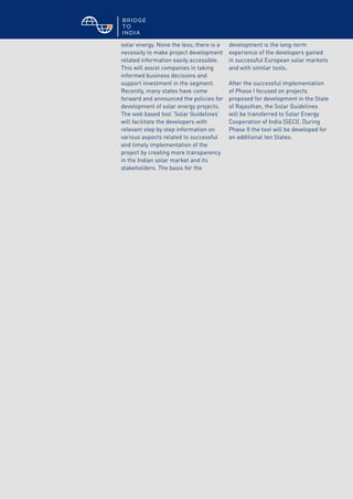 © BRIDGE TO INDIA, 2012 30
solar energy. None the less, there is a
necessity to make project development
related information easily accessible.
This will assist companies in taking
informed business decisions and
support investment in the segment.
Recently, many states have come
forward and announced the policies for
development of solar energy projects.
The web based tool ‘Solar Guidelines’
will facilitate the developers with
relevant step by step information on
various aspects related to successful
and timely implementation of the
project by creating more transparency
in the Indian solar market and its
stakeholders. The basis for the
development is the long-term
experience of the developers gained
in successful European solar markets
and with similar tools.
After the successful implementation
of Phase I focused on projects
proposed for development in the State
of Rajasthan, the Solar Guidelines
will be transferred to Solar Energy
Cooperation of India (SECI). During
Phase II the tool will be developed for
an additional ten States.
 