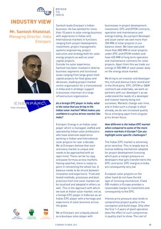 © BRIDGE TO INDIA, 2012 31
Santosh leads Enerparc’s Indian
business. He has worked for more
than 10 years in solar energy business
with experience in Indian and
International markets in functions
ranging from project development,
investment, project management,
systems engineering, project
execution and strategy both for solar
energy projects as well as solar
capital projects.
Outside his solar experience,
Santosh has been involved in diverse
business segments and functional
areas ranging from large green field
capital projects for float glass and
abrasives, leading project market
centre organization for a transnational
in India and in strategic support
to business chairman of a large
infrastructure organization.
As a foreign EPC player in India, what
is the value that you bring to the
Indian solar market? What makes you
confident in a price driven market like
India?
Enerparc Energy is an Indian solar
player which is managed, staffed and
operated by Indian solar professions
who have extensive experience
working in Indian and International
solar projects for over a decade.
We at Enerparc believe that each
and every market is unique and
needs to be approached with an
open mind. There can be no copy
and paste formula across markets.
Having said that, there is really no
point in reinventing the wheel too. A
balance needs to be struck between
innovation and experience. Tried and
tested methods, processes and best
practices from one solar market can
be localized and adopted in others as
well. This is the approach with which
we look at Indian solar market; not as
a foreign EPC player in India but as an
Indian EPC player with a heritage and
experience of solar business across
the globe.
We at Enerparc are uniquely placed
as a boutique solar player with
businesses in project development,
investment, EPC and EPCM contracts,
operation and maintenance and
energy trading. As a project developer
and asset owner we own more than
350 MW of solar projects in our
balance sheet. We have executed
more than 800 MW of solar projects
under EPC and EPCM models and
have 450 MW of long term operation
and maintenance contracts for solar
projects. Apart from this we trade our
energy of 300 MW of solar power daily
on the energy stock market.
We bring to an investor and developer
this rich and diverse track record and
in the third party EPC, EPCM or O&M
contracts we undertake, we work as
partners with our developer’s as we
understand the needs of a developer
and investor keenly being one
ourselves. Markets change over time,
and in India such a change is afoot
already, we do see increased quality
focus emerging apart from singular
price driven focus.
How different is the Indian EPC market
when compared to some of the more
mature markets in Europe? Can you
highlight some specific challenges?
The Indian EPC market is extremely
price sensitive. This is largely due to
license bidding mechanism adopted
for project development licensing
which puts a margin pressure on
developers that gets transferred to the
EPC contractor. EPC margins in India
are consequently very low
European solar projects on the
other hand do not have the bid
type of licensing mechanism. Fixed
GBI models in Europe provides a
reasonable margin to investment and
consequently to the EPC.
Intense price pressure also tends to
compromise project quality in the
conception and build stage. Only after
the first 1-2 years of plant operation
does the effect of such compromise
in quality start to show. The cost of
Mr. Santosh Khatelsal,
Managing Director, India
Enerparc
INDUSTRY VIEW
 