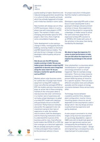 © BRIDGE TO INDIA, 2012 32
quality leading to higher downtime and
reduced energy generation would bring
in a culture to look at quality seriously
which has already happened in Europe
and in India has started in some cases.
New markets will always see an influx
of EPC businesses. India is in such a
phase now with many players in EPC
space. The market in India is also
enlarging and provides space for EPC
players. Over time, there might be
some consolidation happening.
Solar development is also seeing a
change in India, moving partly from the
bidding, licensing models to merchant
and REC based revenue models. This
will also bring in changes in the way
developers look at quality and price
tradeoffs.
How do you see the EPC business
models evolving in India? Do you see
Indian project developers acquiring EPC
capabilities to become more integrated
along the value chain? Or do you
foresee a market for specific services
such as EPCm?
Markets where solar business exists
for a while like in Europe have moved
away from turnkey EPC models to
move cost effective and agile EPCM or
EPC lite models and also manufacturer
plays an active role in these emerging
markets In the initial years when a
new business like solar commences
in a market, lack of awareness will
normally compel developers to adopt
a turnkey EPC model with liabilities
and guarantees thrust on the EPC
contractor. Partly financial institutes
also prefer this approach to de risk
investment owing to their lack of
experience in solar. As markets
start to mature, both the developers
and the financing institutions starts
to understand the nuances of the
business and its risks. Cost effective
build models like EPCM, EC or EPC lite
then emerges as a dominant approach.
We are already seeing this emerge
in India and expect these models to
be the dominant vehicle in future
for project execution in India given
that this market is extremely price
sensitive.
Developers especially IPPs with a clear
focus in solar would prefer to do a
good part of design and procurement
activities in house. Once experience
of the first few projects is acquired by
a developer, it makes sense to utilize
the same and move away from an
expensive turnkey EPC solution to
an EPCM or EC model with some of
the activities in the value chain being
handled by the developer.
We observe huge discrepancies if it
comes to plant performance in India.
Can you talk about the importance of
engineering and design in the overall
EPC?
Solar photovoltaic is a business where
standardization in systems design
and energy estimation is not yet
happened. Take for example energy
estimation. There are many resource
datasets to choose from and they do
present differing values of resource
for a specific location. There are also
different simulation tools and software
available and the outputs of energy
simulation between these various tools
differ.
Technology choices between
crystalline and thin films, between
plant configuration, inverter choice,
mounting system choice etc are all
dependent on the assumptions used in
design which like any design practice
is partly driven by experience and
partly analytical.
A solar project conceived in its initial
stages using incorrect assumptions
on say energy, degradation, capex or
O&M costs will no doubt look good on
paper but operational realities and
consequently the profitability of such
investments becomes suspect. Design
and engineering is consequently a very
important part of a solar project
 