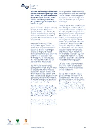 © BRIDGE TO INDIA, 2012 33
What are the technology trends that you
observe in the market given regulations
such as the DCR? Do you think that thin-
film technology deserves the market
share it currently enjoys? What are
the specific changes in trends that you
observe (if any)?
As we discuss the subject of domestic
content, there are changes being
proposed for the same in India. The
existing DCR stipulations are being
revised and one needs to await the
outcome of these deliberations on DCR
requirements.
Choice of a technology and the
market share it gains is in the end a
commercial and project investment
economics decision depending on
location of the project, the cost,
temperature and insolation conditions
and financing facilitation. Every
technology has its rightful place in
the market and market forces will
obviously drive choices made.
Solar modules are increasingly
getting commoditized. The percentage
of project cost that solar modules
represent is reducing over the past
few years. Balance of systems costs
have hence started to play a significant
part in project investment economics.
In majority of the projects, balance of
systems is sourced locally.
Since the Indian market is largely
driven by price sensitivity, there can be
a tendency to go with the technology
provider that offers the lowest price.
How do you make technology choices?
What are the trade-off’s if any?
This is very much an investor specific
decision. Some investors who are in
the business for the long run and who
rely on generation based revenues to
justify investments do make technology
choices different from other types of
investors who may be looking at mid-
term valuation of assets as key driver
for decision.
Having said that, there are a few levers
on technology choice that needs to be
considered. Initial capex investment for
the entire project including land and
developer’s expense is one parameter.
A tendency to look at module level
costs to decide on technology will
be faulty as land requirement and
balance of systems needs vary across
technologies. The second aspect to
consider is temperature coefficient.
In hotter climate some technologies
loses power faster with increasing
ambient temperature than others.
The third factor to consider is year on
year power degradation. The fourth
parameter to consider is the interest
rate and debt financing support.
Life cycle energy generation and life
cycle costs are the parameters on
which an assessment on technology
choices will be done.
Among the factors stated above, a
given technology will score well in
some and less in other factors for a
given project location. The only choice
driver can be project economics,
IRR and NPV assessment for various
technologies and its sensitivities. This
choice tends to be location and project
specific.
 
