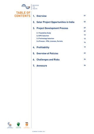 © BRIDGE TO INDIA, 2012
1. Overview 01
2. Solar Project Opportunities in India 02
3. Project Development Process 07
3.1 Feasibility Study
3.2 EPC Selection
3.3 Technology Selection
3.4 Process - PPA, Licenses, Permits
07
12
12
14
4. Profitability 19
5. Overview of Policies 22
6. Challenges and Risks 24
7. Annexure 26
TABLE OF
CONTENTS
 