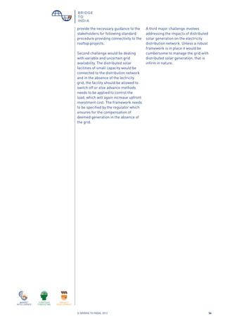 © BRIDGE TO INDIA, 2012 36
provide the necessary guidance to the
stakeholders for following standard
procedure providing connectivity to the
rooftop projects.
Second challenge would be dealing
with variable and uncertain grid
availability. The distributed solar
facilities of small capacity would be
connected to the distribution network
and in the absence of the lectricity
grid, the facility should be allowed to
switch off or else advance methods
needs to be applied to control the
load, which will again increase upfront
investment cost. The framework needs
to be specified by the regulator which
ensures for the compensation of
deemed generation in the absence of
the grid.
A third major challenge involves
addressing the impacts of distributed
solar generation on the electricity
distribution network. Unless a robust
framework is in place it would be
cumbersome to manage the grid with
distributed solar generation, that is
infirm in nature.
 