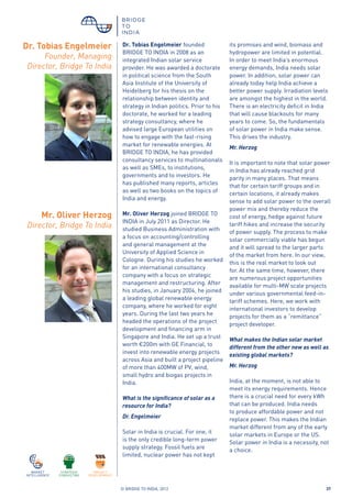 © BRIDGE TO INDIA, 2012 37
Dr. Tobias Engelmeier founded
BRIDGE TO INDIA in 2008 as an
integrated Indian solar service
provider. He was awarded a doctorate
in political science from the South
Asia Institute of the University of
Heidelberg for his thesis on the
relationship between identity and
strategy in Indian politics. Prior to his
doctorate, he worked for a leading
strategy consultancy, where he
advised large European utilities on
how to engage with the fast-rising
market for renewable energies. At
BRIDGE TO INDIA, he has provided
consultancy services to multinationals
as well as SMEs, to institutions,
governments and to investors. He
has published many reports, articles
as well as two books on the topics of
India and energy.
Mr. Oliver Herzog joined BRIDGE TO
INDIA in July 2011 as Director. He
studied Business Administration with
a focus on accounting/controlling
and general management at the
University of Applied Science in
Cologne. During his studies he worked
for an international consultancy
company with a focus on strategic
management and restructuring. After
his studies, in January 2004, he joined
a leading global renewable energy
company, where he worked for eight
years. During the last two years he
headed the operations of the project
development and financing arm in
Singapore and India. He set up a trust
worth €200m with GE Financial, to
invest into renewable energy projects
across Asia and built a project pipeline
of more than 400MW of PV, wind,
small hydro and biogas projects in
India.
What is the significance of solar as a
resource for India?
Dr. Engelmeier
Solar in India is crucial. For one, it
is the only credible long-term power
supply strategy. Fossil fuels are
limited, nuclear power has not kept
Mr. Oliver Herzog
Director, Bridge To India
its promises and wind, biomass and
hydropower are limited in potential.
In order to meet India’s enormous
energy demands, India needs solar
power. In addition, solar power can
already today help India achieve a
better power supply. Irradiation levels
are amongst the highest in the world.
There is an electricity deficit in India
that will cause blackouts for many
years to come. So, the fundamentals
of solar power in India make sense.
This drives the industry.
Mr. Herzog
It is important to note that solar power
in India has already reached grid
parity in many places. That means
that for certain tariff groups and in
certain locations, it already makes
sense to add solar power to the overall
power mix and thereby reduce the
cost of energy, hedge against future
tariff hikes and increase the security
of power supply. The process to make
solar commercially viable has begun
and it will spread to the larger parts
of the market from here. In our view,
this is the real market to look out
for. At the same time, however, there
are numerous project opportunities
available for multi-MW scale projects
under various governmental feed-in-
tariff schemes. Here, we work with
international investors to develop
projects for them as a “remittance”
project developer.
What makes the Indian solar market
different from the other new as well as
existing global markets?
Mr. Herzog
India, at the moment, is not able to
meet its energy requirements. Hence
there is a crucial need for every kWh
that can be produced. India needs
to produce affordable power and not
replace power. This makes the Indian
market different from any of the early
solar markets in Europe or the US.
Solar power in India is a necessity, not
a choice.
Dr. Tobias Engelmeier
Founder, Managing
Director, Bridge To India
 