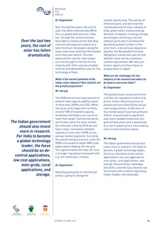 © BRIDGE TO INDIA, 2012 38
Dr. Engelmeier
Over the last two years, the cost of
solar has fallen dramatically. While
this is a global phenomenon, India
has, through the auction process,
been able to closely mirror that drop
in prices and reduced margins to a
bare minimum. All players along the
value chain have stretched themselves
more than ever before. This has
advanced the case for solar power
as it has brought it into the vicinity
of parity with other sources of power
and has strengthened the case for this
technology in India.
What is the market potential of the
Indian solar industry? How realistic are
the growth projections?
Mr. Herzog
The NSM and various state policies at
present have capacity addition plans
of more than 20GW until 2022. While
still at an early stage with currently
around 1GW of installed capacity,
we believe that India is on course to
reach that target. Commercial parity
will further boost the solar market.
Our estimate is that by 2016 we will
have a total, cumulative installed
capacity of more than 12GW across
various market segments. Currently,
the overall energy structure under the
NSM is focussed on larger MW-scale
power plants feeding into the grid.
The captive market will take off, once
a stronger regulatory framework with
e.g. net-metering is in place.
Dr. Engelmeier
Reaching grid parity or commercial
parity is going to change the
market significantly. This will be an
inflection point, and will reset the
market potential of solar industry in
India, given India’s massive energy
demand. Innovation in energy storage
technologies will bring a second
inflexion point which will boost the
decentral systems further. In the
short term, a lot will also depend on
whether the Renewable Purchase
Obligations market will take off and
whether there will be a domestic
content requirement. We have just
written reports on these topics to
analyse them in-depth.
What are the challenges for the
industry at the moment and what can
be done to overcome them?
Dr. Engelmeier
The greatest push would come from
a further de-regulation of electricity
prices. India’s electricity prices at
present are not reflecting the actual
costs of generation. A liberation of
this market would have two profound
effects: it would lead to significant
and much-needed investment into
grid-infrastructure and it would lead
to a rise in power prices, thus making
solar a more attractive option.
Mr. Herzog
The Indian government should also
invest more in research. For India to
become a global technology leader,
the focus should be on de-central
applications, low cost applications,
mini-grids, rural applications, and
storage. Around these challenges
and skills, a world class industry can
be formed, with a view to replicating
Indian models internationally.
Over the last two
years, the cost of
solar has fallen
dramatically.
The Indian government
should also invest
more in research.
For India to become
a global technology
leader, the focus
should be on de-
central applications,
low cost applications,
mini-grids, rural
applications, and
storage.
 