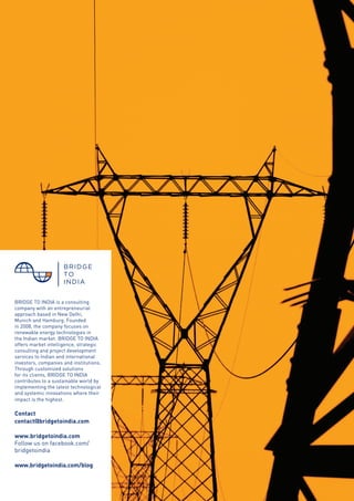 © BRIDGE TO INDIA, 2012 41
BRIDGE TO INDIA is a consulting
company with an entrepreneurial
approach based in New Delhi,
Munich and Hamburg. Founded
in 2008, the company focuses on
renewable energy technologies in
the Indian market. BRIDGE TO INDIA
offers market intelligence, strategic
consulting and project development
services to Indian and international
investors, companies and institutions.
Through customized solutions
for its clients, BRIDGE TO INDIA
contributes to a sustainable world by
implementing the latest technological
and systemic innovations where their
impact is the highest.
Contact
contact@bridgetoindia.com
www.bridgetoindia.com
Follow us on facebook.com/
bridgetoindia
www.bridgetoindia.com/blog
 