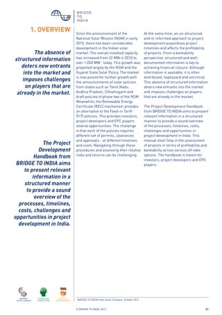 © BRIDGE TO INDIA, 2012 01
1. OVERVIEW Since the announcement of the
National Solar Mission (NSM) in early
2010, there has been considerable
development in the Indian solar
market. The overall installed capacity
has increased from 22 MW in 2010 to
over 1,050 MW1
today. This growth was
propelled largely by the NSM and the
Gujarat State Solar Policy. The market
is now poised for further growth with
the announcements of solar policies
from states such as Tamil Nadu,
Andhra Pradesh, Chhattisgarh and
draft policies of phase two of the NSM.
Meanwhile, the Renewable Energy
Certificate (REC) mechanism provides
an alternative to the Feed-in Tariff
(FiT) policies. This provides investors,
project developers and EPC players
several opportunities. The challenge
is that each of the policies requires
different set of permits, clearances
and approvals - at different timelines
and costs. Navigating through these
procedures and assessing their relative
risks and returns can be challenging.
At the same time, an un-structured
and ill-informed approach to project
development jeopardizes project
timelines and affects the profitability
of projects. From a bankability
perspective, structured and well-
documented information is key to
achieving financial closure. Although
information is available, it is often
distributed, haphazard and uncritical.
This absence of structured information
deters new entrants into the market
and imposes challenges on players
that are already in the market.
The Project Development Handbook
from BRIDGE TO INDIA aims to present
relevant information in a structured
manner to provide a sound overview
of the processes, timelines, costs,
challenges and opportunities in
project development in India. This
manual shall help in the assessment
of projects in terms of profitability and
bankability across various off-take
options. The handbook is meant for
investors, project developers and EPC
players.
1
BRIDGE TO INDIA.India Solar Compass. October 2012
The absence of
structured information
deters new entrants
into the market and
imposes challenges
on players that are
already in the market.
The Project
Development
Handbook from
BRIDGE TO INDIA aims
to present relevant
information in a
structured manner
to provide a sound
overview of the
processes, timelines,
costs, challenges and
opportunities in project
development in India.
 