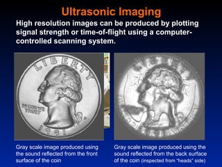 Ultrasonic Imaging
High resolution images can be produced by plotting
signal strength or time-of-flight using a computer-
controlled scanning system.




Gray scale image produced using      Gray scale image produced using the
the sound reflected from the front   sound reflected from the back surface
surface of the coin                  of the coin (inspected from “heads” side)
 