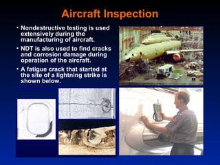Aircraft Inspection
• Nondestructive testing is used
  extensively during the
  manufacturing of aircraft.
• NDT is also used to find cracks
  and corrosion damage during
  operation of the aircraft.
• A fatigue crack that started at
  the site of a lightning strike is
  shown below.
 