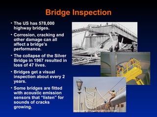 Bridge Inspection
• The US has 578,000
  highway bridges.
• Corrosion, cracking and
  other damage can all
  affect a bridge’s
  performance.
• The collapse of the Silver
  Bridge in 1967 resulted in
  loss of 47 lives.
• Bridges get a visual
  inspection about every 2
  years.
• Some bridges are fitted
  with acoustic emission
  sensors that “listen” for
  sounds of cracks
  growing.
 