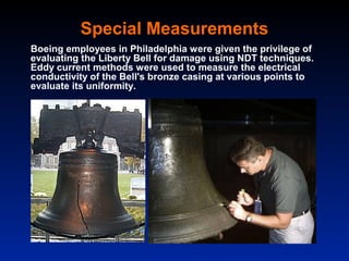 Special Measurements
Boeing employees in Philadelphia were given the privilege of
evaluating the Liberty Bell for damage using NDT techniques.
Eddy current methods were used to measure the electrical
conductivity of the Bell's bronze casing at various points to
evaluate its uniformity.
 