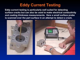 Eddy Current Testing
Eddy current testing is particularly well suited for detecting
surface cracks but can also be used to make electrical conductivity
and coating thickness measurements. Here a small surface probe
is scanned over the part surface in an attempt to detect a crack.
 