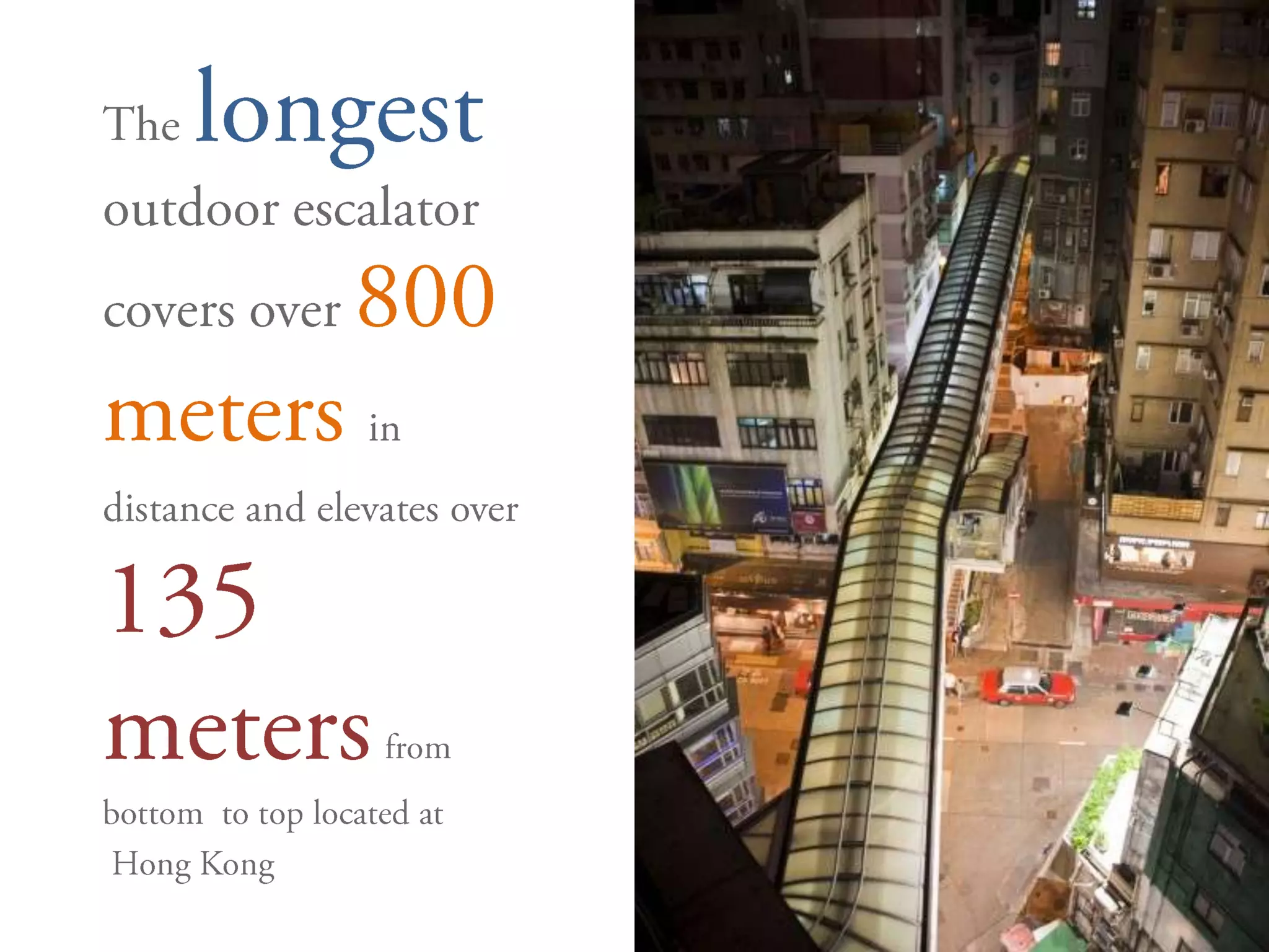 Thelongestoutdoor escalator covers over 800 meters in distance and elevates over135 metersfrom bottom  to top located at	 Hong Kong