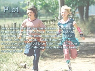 Jess - eleven year old boy has a dream - he wants to
be the fastest man in the world. However, the perfect
opportunity to show his talent unexpectedly ends in
disaster. One of the pupils - Leslie Burke wins the
school race again and out to be faster than all the boys
... Despite this unfortunate beginning Jassie and Leslie
become friends.
 