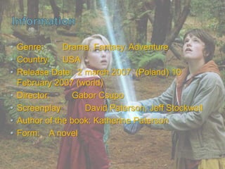 • Genre: Drama, Fantasy, Adventure
• Country: USA
• Release Date: 2 march 2007 (Poland) 10
February 2007 (world)
• Director: Gabor Csupo
• Screenplay: David Paterson, Jeff Stockwell
• Author of the book: Katherine Paterson
• Form: A novel
 