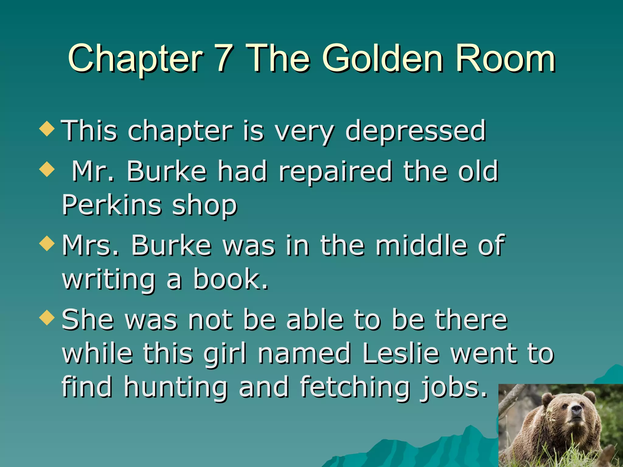 Chapter 7 The Golden Room This chapter is very depressed  Mr. Burke had repaired the old Perkins shop Mrs. Burke was in the middle of writing a book. She was not be able to be there while this girl named Leslie went to find hunting and fetching jobs.  