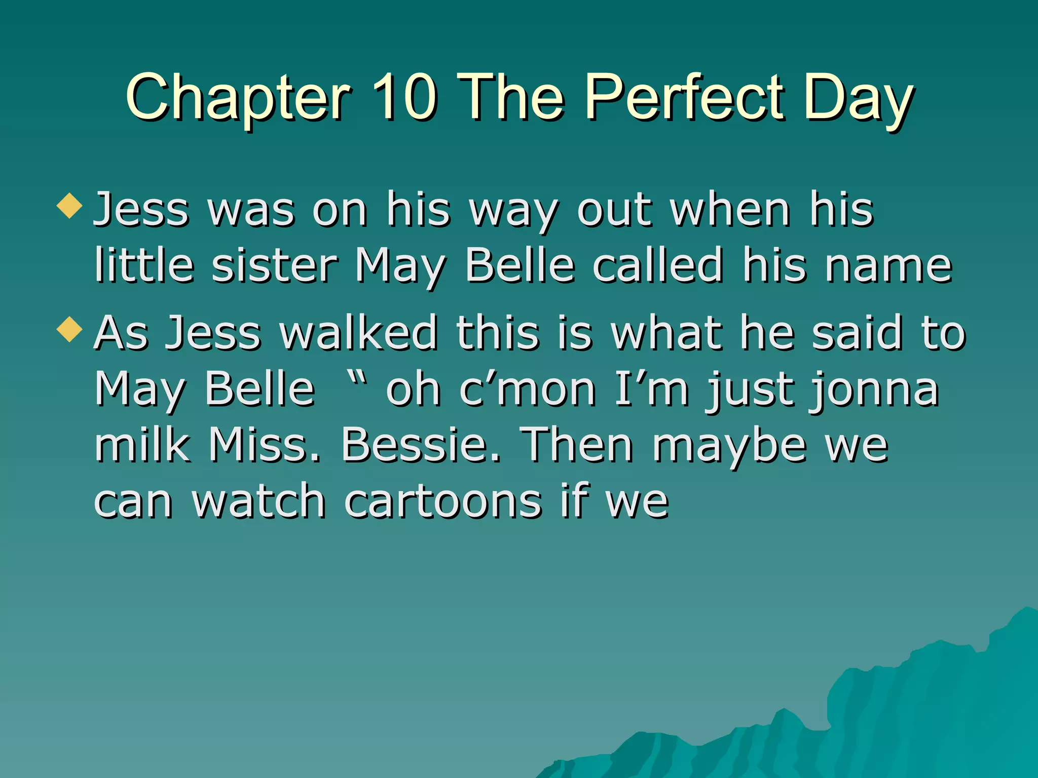 Chapter 10 The Perfect Day Jess was on his way out when his little sister May Belle called his name  As Jess walked this is what he said to May Belle  “ oh c’mon I’m just jonna milk Miss. Bessie. Then maybe we can watch cartoons if we  