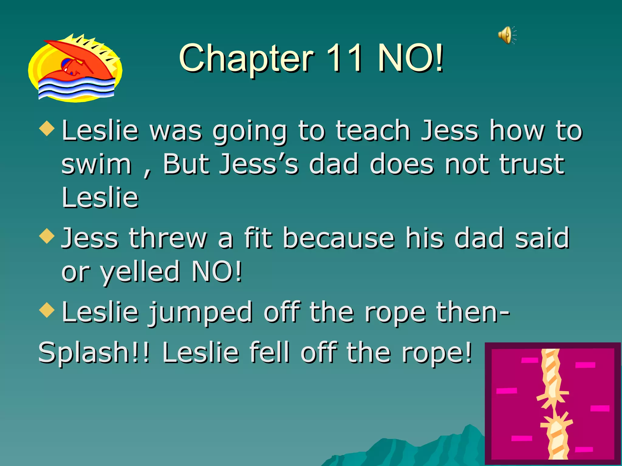 Chapter 11 NO! Leslie was going to teach Jess how to swim , But Jess’s dad does not trust Leslie  Jess threw a fit because his dad said or yelled NO! Leslie jumped off the rope then-  Splash!! Leslie fell off the rope! 