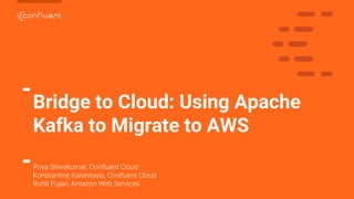 1
Bridge to Cloud: Using Apache
Kafka to Migrate to AWS
Priya Shivakumar, Confluent Cloud
Konstantine Karantasis, Confluent Cloud
Rohit Pujari, Amazon Web Services
 