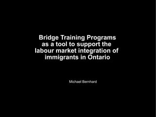 Bridge Training Programs as a tool to support the  labour market integration of  immigrants in Ontario Michael Bernhard 