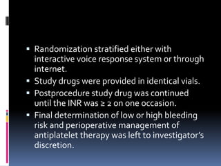  Randomization stratified either with
interactive voice response system or through
internet.
 Study drugs were provided in identical vials.
 Postprocedure study drug was continued
until the INR was ≥ 2 on one occasion.
 Final determination of low or high bleeding
risk and perioperative management of
antiplatelet therapy was left to investigator’s
discretion.
 