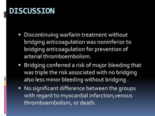 DISCUSSION
 Discontinuing warfarin treatment without
bridging anticoagulation was noninferior to
bridging anticoagulation for prevention of
arterial thromboembolism.
 Bridging conferred a risk of major bleeding that
was triple the risk associated with no bridging
also less minor bleeding without bridging .
 No significant difference between the groups
with regard to myocardial infarction,venous
thromboembolism, or death.
 