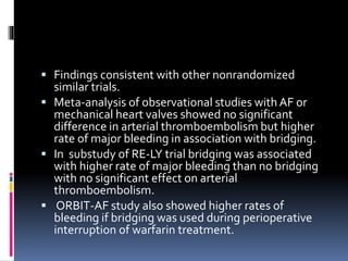  Findings consistent with other nonrandomized
similar trials.
 Meta-analysis of observational studies with AF or
mechanical heart valves showed no significant
difference in arterial thromboembolism but higher
rate of major bleeding in association with bridging.
 In substudy of RE-LY trial bridging was associated
with higher rate of major bleeding than no bridging
with no significant effect on arterial
thromboembolism.
 ORBIT-AF study also showed higher rates of
bleeding if bridging was used during perioperative
interruption of warfarin treatment.
 