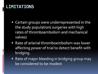 LIMITATIONS
 Certain groups were underrepresented in the
the study population( surgeries with high
rates of thromboembolism and mechanical
valves)
 Rate of arterial thromboembolism was lower
affecting power of trial to detect benefit with
bridging.
 Rate of major bleeding in bridging group may
be considered to be modest
 