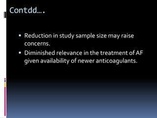 Contdd….
 Reduction in study sample size may raise
concerns.
 Diminished relevance in the treatment of AF
given availability of newer anticoagulants.
 