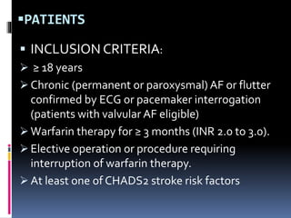 PATIENTS
 INCLUSION CRITERIA:
 ≥ 18 years
 Chronic (permanent or paroxysmal) AF or flutter
confirmed by ECG or pacemaker interrogation
(patients with valvular AF eligible)
 Warfarin therapy for ≥ 3 months (INR 2.0 to 3.0).
 Elective operation or procedure requiring
interruption of warfarin therapy.
 At least one of CHADS2 stroke risk factors
 