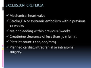 EXCLUSION CRITERIA
 Mechanical heart valve
 Stroke,TIA or systemic embolism within previous
12 weeks
 Major bleeding within previous 6weeks
 Creatinine clearance of less than 30 ml/min.
 Platelet count < 100,000/mm3.
 Planned cardiac,intracranial or intraspinal
surgery.
 