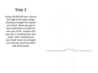 Step 2
Using a BLACK GEL pen, start at
the edge of the paper. Begin
drawing a straight line toward
your hand. When you get to
your hand draw a curved line
over your hand. Imagine that
your pen is ‘crawling over your
hand’. After ‘crawling over
your hand’ return to a straight
line until you reach the other
side of the paper.