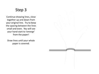 Step 3
Continue drawing lines, close
together up and down from
your original line. Try to keep
the spacing between the lines
small and even. You will see
your hand start to ‘emerge’
from the paper!
Draw lines until your whole
paper is covered.