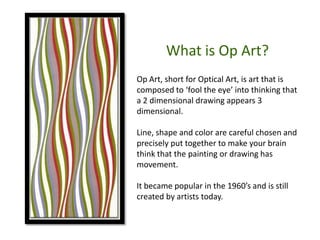 What is Op Art?
Op Art, short for Optical Art, is art that is
composed to ‘fool the eye’ into thinking that
a 2 dimensional drawing appears 3
dimensional.
Line, shape and color are careful chosen and
precisely put together to make your brain
think that the painting or drawing has
movement.
It became popular in the 1960’s and is still
created by artists today.