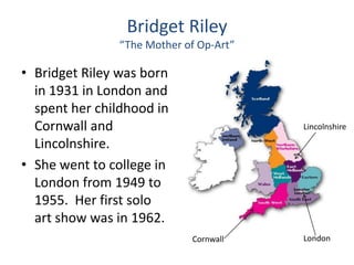 Bridget Riley
“The Mother of Op-Art”
• Bridget Riley was born
in 1931 in London and
spent her childhood in
Cornwall and Lincolnshire
Lincolnshire.
• She went to college in
London from 1949 to
1955. Her first solo
art show was in 1962.
Cornwall London