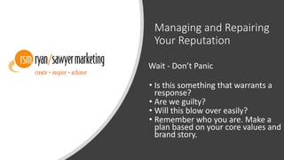 Managing and Repairing
Your Reputation
Wait - Don’t Panic
• Is this something that warrants a
response?
• Are we guilty?
• Will this blow over easily?
• Remember who you are. Make a
plan based on your core values and
brand story.
 