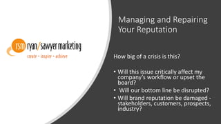 Managing and Repairing
Your Reputation
How big of a crisis is this?
• Will this issue critically affect my
company’s workflow or upset the
board?
• Will our bottom line be disrupted?
• Will brand reputation be damaged -
stakeholders, customers, prospects,
industry?
 