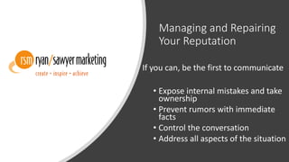 Managing and Repairing
Your Reputation
If you can, be the first to communicate
• Expose internal mistakes and take
ownership
• Prevent rumors with immediate
facts
• Control the conversation
• Address all aspects of the situation
 