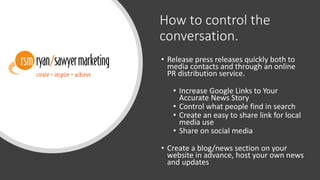 How to control the
conversation.
• Release press releases quickly both to
media contacts and through an online
PR distribution service.
• Increase Google Links to Your
Accurate News Story
• Control what people find in search
• Create an easy to share link for local
media use
• Share on social media
• Create a blog/news section on your
website in advance, host your own news
and updates
 