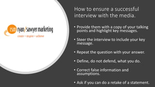 How to ensure a successful
interview with the media.
• Provide them with a copy of your talking
points and highlight key messages.
• Steer the interview to include your key
message.
• Repeat the question with your answer.
• Define, do not defend, what you do.
• Correct false information and
assumptions.
• Ask if you can do a retake of a statement.
 