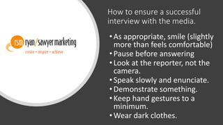 How to ensure a successful
interview with the media.
•As appropriate, smile (slightly
more than feels comfortable)
•Pause before answering
•Look at the reporter, not the
camera.
•Speak slowly and enunciate.
•Demonstrate something.
•Keep hand gestures to a
minimum.
•Wear dark clothes.
 